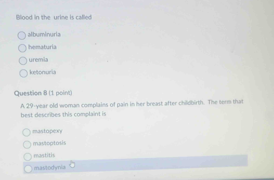 Blood in the urine is called
albuminuria
hematuria
uremia
ketonuria
Question 8 (1 point)
A 29-year old woman complains of pain in her breast after childbirth. The term that
best describes this complaint is
mastopexy
mastoptosis
mastitis
mastodynia