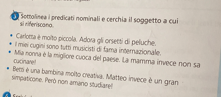 Sottolinea i predicati nominali e cerchia il soggetto a cui 
si riferiscono. 
Carlotta è molto piccola. Adora gli orsetti di peluche. 
I miei cugini sono tutti musicisti di fama internazionale. 
Mia nonna è la migliore cuoca del paese. La mamma invece non sa 
cucinare! 
Betti è una bambina molto creativa. Matteo invece è un gran 
simpaticone. Però non amano studiare!