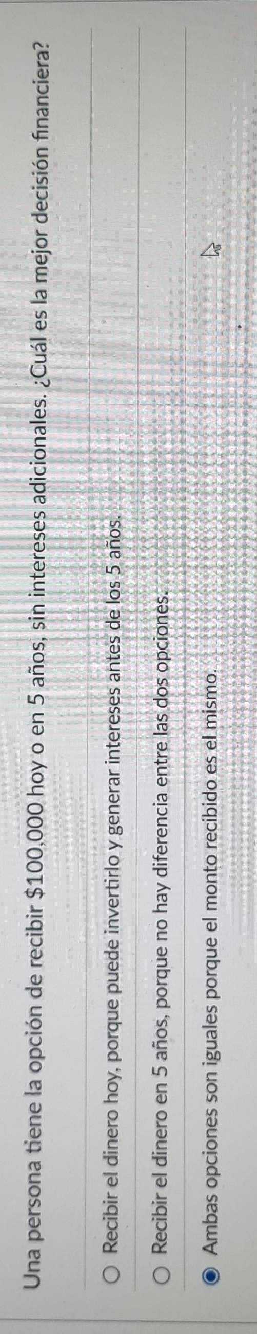 Una persona tiene la opción de recibir $100,000 hoy o en 5 años, sin intereses adicionales. ¿Cuál es la mejor decisión financiera?
Recibir el dinero hoy, porque puede invertirlo y generar intereses antes de los 5 años.
Recibir el dinero en 5 años, porque no hay diferencia entre las dos opciones.
Ambas opciones son iguales porque el monto recibido es el mismo.