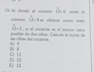 Al dividir el número 13 13+6 entre el
4x 
número 13+8 se obtiene como resto
beginarrayr^+5 , si el cociente es el menor valor
posible de dos cifras. Calcule la suma de
las cifras del cociente.
A 9
B) 8
C) 11
D) 10
E) 12