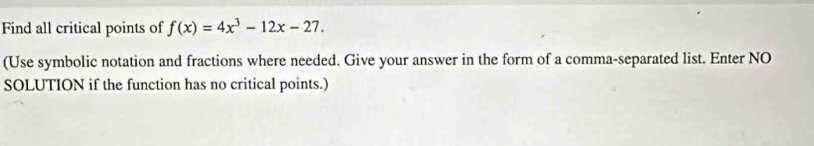 Find all critical points of f(x)=4x^3-12x-27. 
(Use symbolic notation and fractions where needed. Give your answer in the form of a comma-separated list. Enter NO 
SOLUTION if the function has no critical points.)