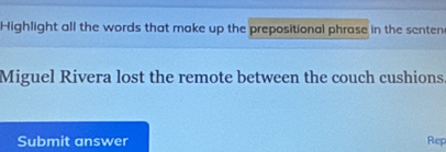 Highlight all the words that make up the prepositional phrase in the senten 
Miguel Rivera lost the remote between the couch cushions 
Submit answer Rep