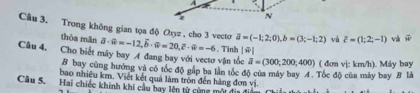 Trong không gian tọa độ Oxyz , cho 3 vectơ vector a=(-1;2;0), b=(3;-1;2) và overline c=(1;2;-1) và vector w
thòa mān 
Câu 4. Cho biết máy bay A đang bay với vectơ vận tốc |overline w| vector a· vector w=-12, vector b· vector w=20, vector c· vector w=-6. Tính
overline a=(300;200;400) ( đơn vị: km/h). Máy bay 
B bay cùng hướng và có tốc độ gấp ba lần tốc độ của máy bay 4. Tốc độ của máy bay B là 
bao nhiêu km. Viết kết quả làm tròn đến hàng đơn vị. 
Câu 5. Hai chiếc khinh khí cầu bay lện từ cùng một địa đi