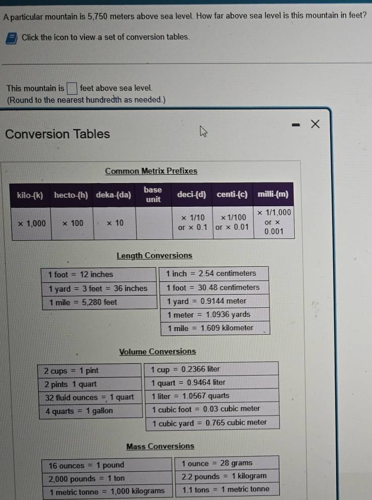 A particular mountain is 5,750 meters above sea level. How far above sea level is this mountain in feet?
7 Click the icon to view a set of conversion tables.
This mountain is □ feet above sea level.
(Round to the nearest hundredth as needed.)
×
Conversion Tables
Common Metrix Prefixes
Length Conversions
1 foot =12inches 1 inch =2.54 centimeters
1 yard =3feet=36 inches 1 foot =30.48centimeters
1 mile =5,280feet 1 yard =0.9144meter
1 meter =1.0936yards
1 mile =1.609kilometer
Volume Conversions
2 cups =1 pint 1cup=0.2366liter
2 pints 1 quart 1 quart =0.9464 liter
32 fluid ounces =1 quart 1 liter =1.0567 quarts
4 quarts =1 gallon 1 cubic foot =0.03 cubic meter
1 cubic yard =0.765 cubicmeter
Mass Conversions
16 ounces =1 pound 1ounce=28 grams
2,000 pounds =1ton 2.2pounds=1kilog ram
1 metric tonne =1,000 kilograms 1.1tons=1 metric tonne