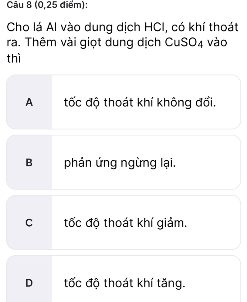 (0, 25 điểm):
Cho lá Al vào dung dịch HCI, có khí thoát
ra. Thêm vài giọt dung dịch CuSO4 vào
thì
A tốc độ thoát khí không đổi.
B phản ứng ngừng lại.
C tốc độ thoát khí giảm.
D tốc độ thoát khí tăng.