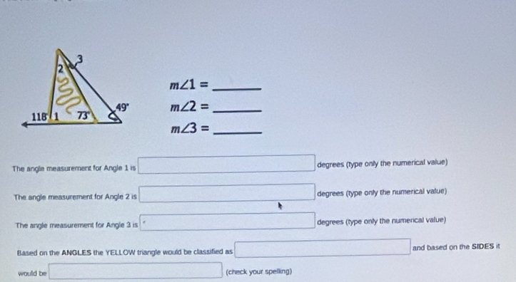 m∠ 1= _
m∠ 2= _
m∠ 3= _
The angle measurement for Angle 1 is □ degrees (type only the numerical value)
The angle measurement for Angle 2 is □ degrees (type only the numerical value)
The angle measurement for Angle 3 is □ degrees (type only the numerical value)
Based on the ANGLES the YELLOW triangle would be classified as □ and based on the SIDES it
would be □ (check your spelling)