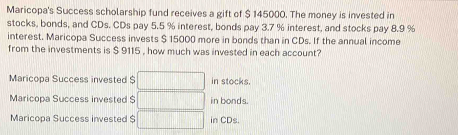 Maricopa's Success scholarship fund receives a gift of $ 145000. The money is invested in
stocks, bonds, and CDs. CDs pay 5.5 % interest, bonds pay 3.7 % interest, and stocks pay 8.9 %
interest. Maricopa Success invests $ 15000 more in bonds than in CDs. If the annual income
from the investments is $ 9115 , how much was invested in each account?
Maricopa Success invested $ in stocks.
Maricopa Success invested $ in bonds.
Maricopa Success invested $ in CDs.