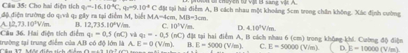 proion ui chuyền từ vật B sang vật A.
Cầu 35: Cho hai điện tích q_1=-16.10^(-4)C, q_2=9.10^(-4)C đặt tại hai điểm A, B cách nhau một khoảng 5cm trong chân không. Xác định cường
độ điện trường do q :và q2 gây ra tại điểm M, biết MA=4cm, MB=3cm.
A L2,73.10^3V/m. B. 12,735.10^6V/m. C. 10^3V/m. D. 4.10^5V/m. 
Câu 36. Hai điện tích điểm q_1=0,5(nC) và q_2=-0.5(nC) đặt tại hai điểm A, B cách nhau 6 (cm) trong không khí. Cường độ điện
trường tại trung điểm của AB có độ lớn là A. E=0 (V/m) B.
Câu 37. Một diện tích điểm 0=+210-7(6^ E=5000(V/m). C. E=50000 V/m). D. E=10000 (V/m).