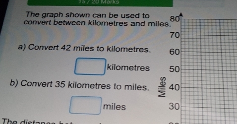 15 / 20 Marks 
The graph shown can be used to 
convert between kilometres and m
a) Convert 42 miles to kilometres.
kilometres
b) Convert 35 kilometres to miles.
miles