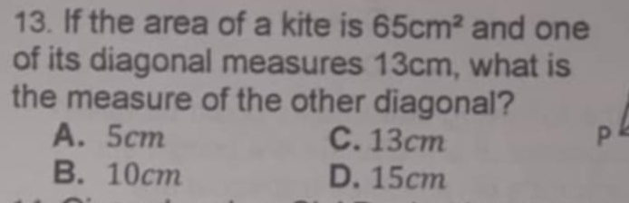 If the area of a kite is 65cm^2 and one
of its diagonal measures 13cm, what is
the measure of the other diagonal?
A. 5cm C. 13cm P
B. 10cm D. 15cm