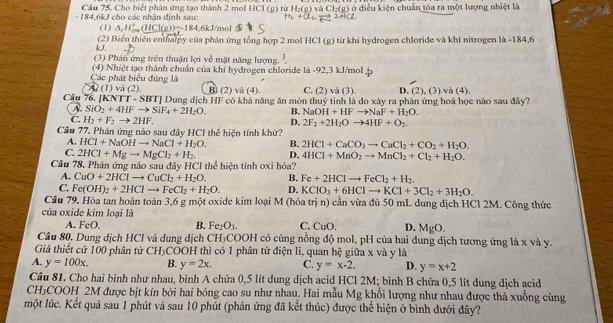 Cầu 75. Cho biết phân ứng tạo thành 2 mol HCl (g) từ H_2(g) Cl_2(g) ởở điều kiện chuẩn tôa ra một lượng nhiệt là
- 184,6kJ cho các nhận định sau:
(1) △ _rH_7iC(HCl(g(HCl(g))=-184.6kJ mol
(2) Biển thiên enthalpy của phân ứng tổng hợp 2 mol HCl (g) từ khi hydrogen chloride và khí nitrogen là -184,6
kJ.
(3) Phân ứng trên thuận lợi về mặt năng lượng. ?
Các phát biểu đúng là (4) Nhiệt tạo thành chuẩn của khí hydrogen chloride là -92,3 kJ/mol
Câu 76, IKN ?? (1) và (2). B (2) và (4). C. (2 )va(3) D. (2),(3) n(4)
TT-SBT|
A. SiO_2+4HFto SiF_4+2H_2O. Dung địch HF có khá năng ăn mòn thuỷ tinh là do xây ra phân ứng hoá học nào sau đây?
B. NaOH+HFto NaF+H_2O.
C. H_2+F_2to 2HF. D. 2F_2+2H_2Oto 4HF+O_2.
Cầu 77. Phán ứng nào sau đây HCI thể hiện tính khử?
A. HCl+NaOHto NaCl+H_2O. B. 2HCl+CaCO_3to CaCl_2+CO_2+H_2O.
C. 2HCl+Mgto MgCl_2+H_2. D. 4HCl+MnO_2to MnCl_2+Cl_2+H_2O.
Câu 78. Phản ứng nào sau đây HCI thể hiện tính oxi hóa?
A. CuO+2HClto CuCl_2+H_2O. B. Fe+2HClto FeCl_2+H_2.
C. Fe(OH)_2+2HClto FeCl_2+H_2O. D. KClO_3+6HClto KCl+3Cl_2+3H_2O.
Câu 79. Hòa tan hoàn toàn 3,6 g một oxide kim loại M (hóa trị n) cần vừa đù 50 mL dung dịch HCl 2M. Công thức
của oxide kim loại là
A. FeO. B. Fe_2O_3. C. CuO D. MgO.
Câu 80. Dung dịch HCl và dung dịch CH₃COOH có cùng nồng độ mol, pH của hai dung dịch tương ứng là x và y.
Giả thiết cứ 100 phân tử C3 H₃COOH thì có 1 phân tử điện li, quan hệ giữa x và y là
A. y=100x. B. y=2x. C. y=x-2. D. y=x+2
Câu 81. Cho hai bình như nhau, bình A chứa 0,5 lít dung dịch acid HCl 2M; bình B chứa 0,5 lít dung dịch acid
CH₃COOH 2M được bịt kín bởi hai bóng cao su như nhau. Hai mẫu Mg khối lượng như nhau được thà xuống cùng
lmột lúc. Kết quả sau 1 phút và sau 10 phút (phản ứng đã kết thúc) được thể hiện ở bình dưới đây?