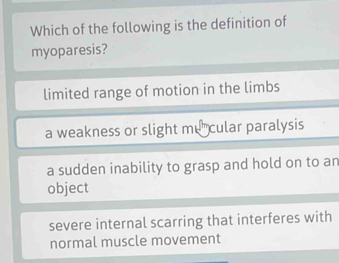 Which of the following is the definition of
myoparesis?
limited range of motion in the limbs
a weakness or slight mu cular paralysis
a sudden inability to grasp and hold on to an
object
severe internal scarring that interferes with
normal muscle movement