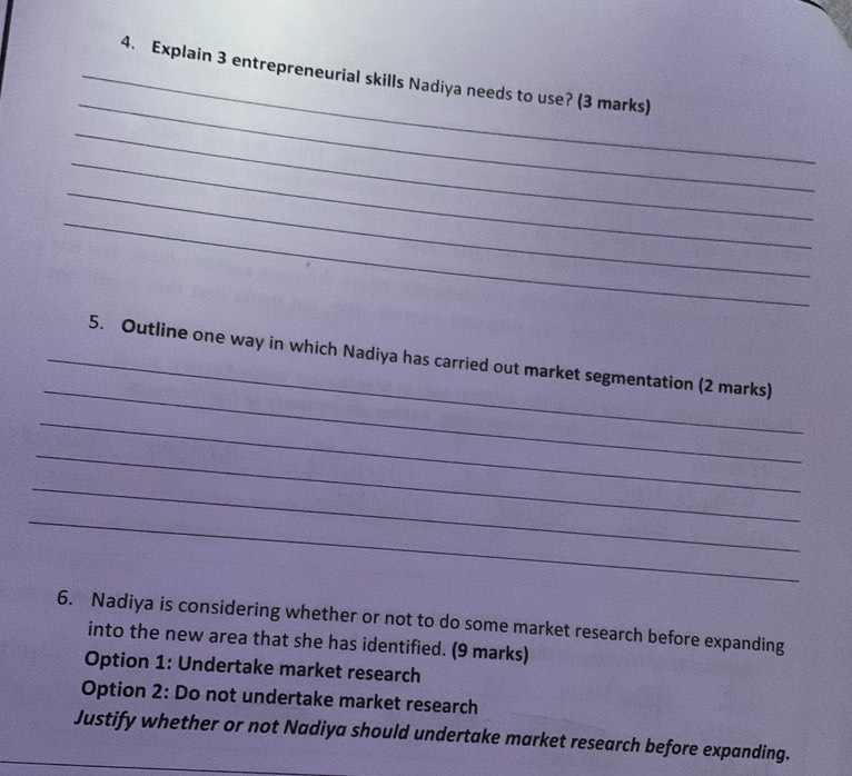 Explain 3 entrepreneurial skills Nadiya needs to use? (3 marks) 
_ 
_ 
_ 
_ 
_ 
_5. Outline one way in which Nadiya has carried out market segmentation (2 marks) 
_ 
_ 
_ 
_ 
6. Nadiya is considering whether or not to do some market research before expanding 
into the new area that she has identified. (9 marks) 
Option 1: Undertake market research 
Option 2: Do not undertake market research 
Justify whether or not Nadiya should undertake market research before expanding.