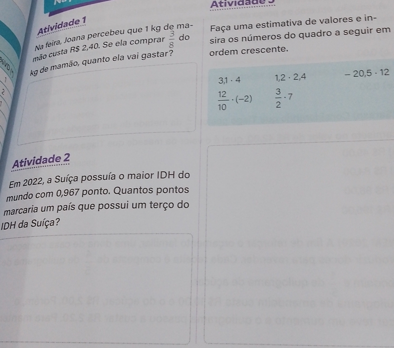 Atividade 1 
Na feira, Joana percebeu que 1 kg ma- 
Faça uma estimativa de valores e in- 
a mão custa R$ 2,40. Se ela comprar  3/8  do 
sira os números do quadro a seguir em 
kg de mamão, quanto ela vai gastar? ordem crescente. 
2 - 20,5 · 12
1
3,1· 4 1,2· 2,4
 12/10 · (-2)  3/2 · 7
Atividade 2 
Em 2022, a Suíça possuía o maior IDH do 
mundo com 0,967 ponto. Quantos pontos 
marcaria um país que possui um terço do 
IDH da Suíça?