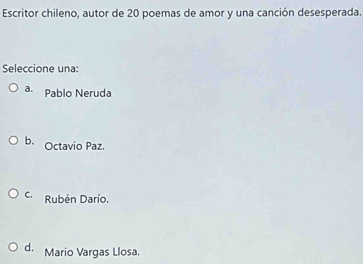 Escritor chileno, autor de 20 poemas de amor y una canción desesperada.
Seleccione una:
a. Pablo Neruda
b. Octavio Paz.
C. Rubén Darío.
d. Mario Vargas Llosa.