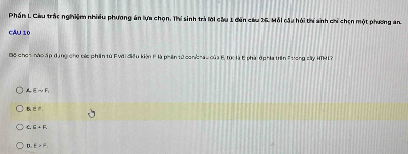 Phần I. Câu trắc nghiệm nhiều phương án lựa chọn. Thí sinh trả lời câu 1 đến câu 26. Mỗi câu hỏi thí sinh chỉ chọn một phương án.
CÂu 10
Bộ chọn nào áp dụng cho các phần từ F với điều kiện F là phần từ con/cháu của E, tức là E phải ở phía trên F trong cây HTML?
A. Esim F.
B EF.
C. E+F.
D. E>F.