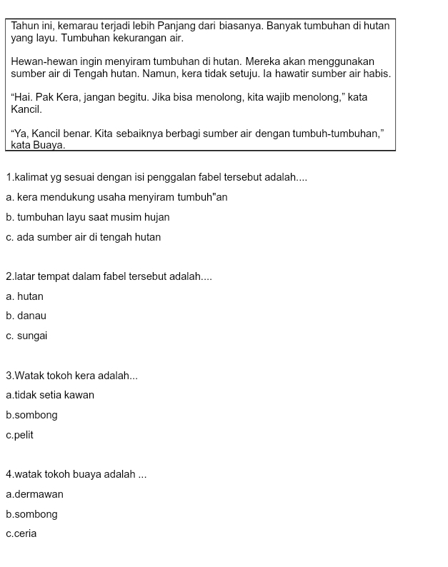 Tahun ini, kemarau terjadi lebih Panjang dari biasanya. Banyak tumbuhan di hutan
yang layu. Tumbuhan kekurangan air.
Hewan-hewan ingin menyiram tumbuhan di hutan. Mereka akan menggunakan
sumber air di Tengah hutan. Namun, kera tidak setuju. Ia hawatir sumber air habis.
“Hai. Pak Kera, jangan begitu. Jika bisa menolong, kita wajib menolong,” kata
Kancil.
“Ya, Kancil benar. Kita sebaiknya berbagi sumber air dengan tumbuh-tumbuhan,”
kata Buaya.
1.kalimat yg sesuai dengan isi penggalan fabel tersebut adalah....
a. kera mendukung usaha menyiram tumbuh"an
b. tumbuhan layu saat musim hujan
c. ada sumber air di tengah hutan
2.latar tempat dalam fabel tersebut adalah....
a. hutan
b. danau
c. sungai
3.Watak tokoh kera adalah...
a.tidak setia kawan
b.sombong
c.pelit
4.watak tokoh buaya adalah ...
a.dermawan
b.sombong
c.ceria