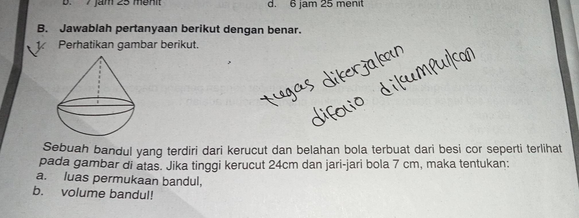 7 Jam 25 mênit d. 6 jam 25 menit
B. Jawablah pertanyaan berikut dengan benar.
1 Perhatikan gambar berikut.
Sebuah bandul yang terdiri dari kerucut dan belahan bola terbuat dari besi cor seperti terlihat
pada gambar di atas. Jika tinggi kerucut 24cm dan jari-jari bola 7 cm, maka tentukan:
a. luas permukaan bandul,
b. volume bandul!