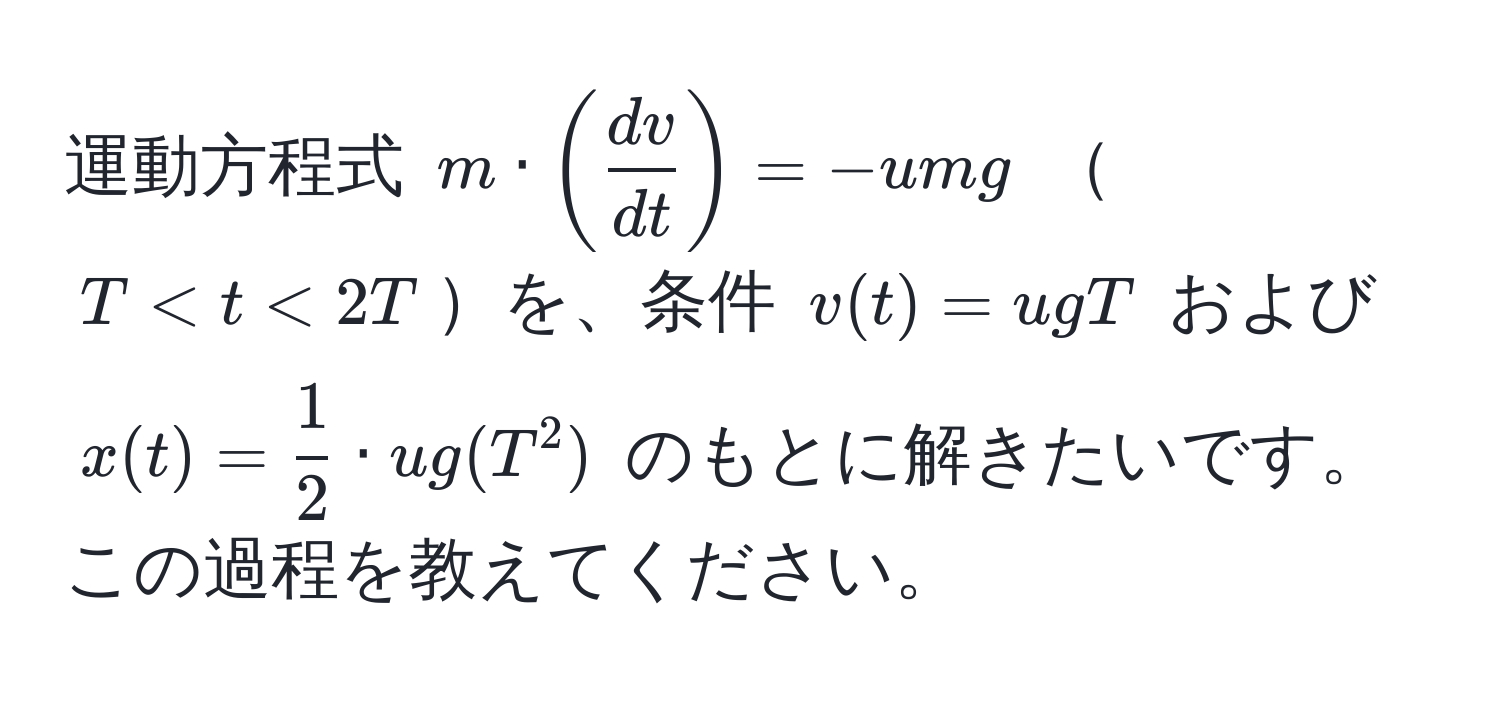 運動方程式 $m · ( dv/dt ) = -umg$ $T < t < 2T$を、条件 $v(t) = ugT$ および $x(t) =  1/2  · ug(T^2)$ のもとに解きたいです。この過程を教えてください。