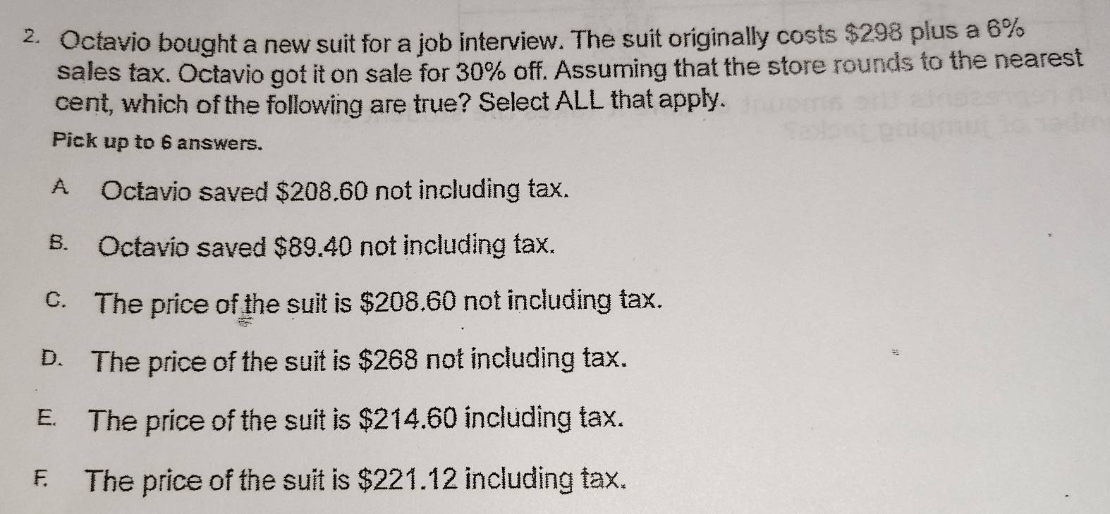 Octavio bought a new suit for a job interview. The suit originally costs $298 plus a 6%
sales tax. Octavio got it on sale for 30% off. Assuming that the store rounds to the nearest
cent, which of the following are true? Select ALL that apply.
Pick up to 6 answers.
A Octavio saved $208.60 not including tax.
B. Octavio saved $89.40 not including tax.
c. The price of the suit is $208.60 not including tax.
D. The price of the suit is $268 not including tax.
E. The price of the suit is $214.60 including tax.
F The price of the suit is $221.12 including tax.