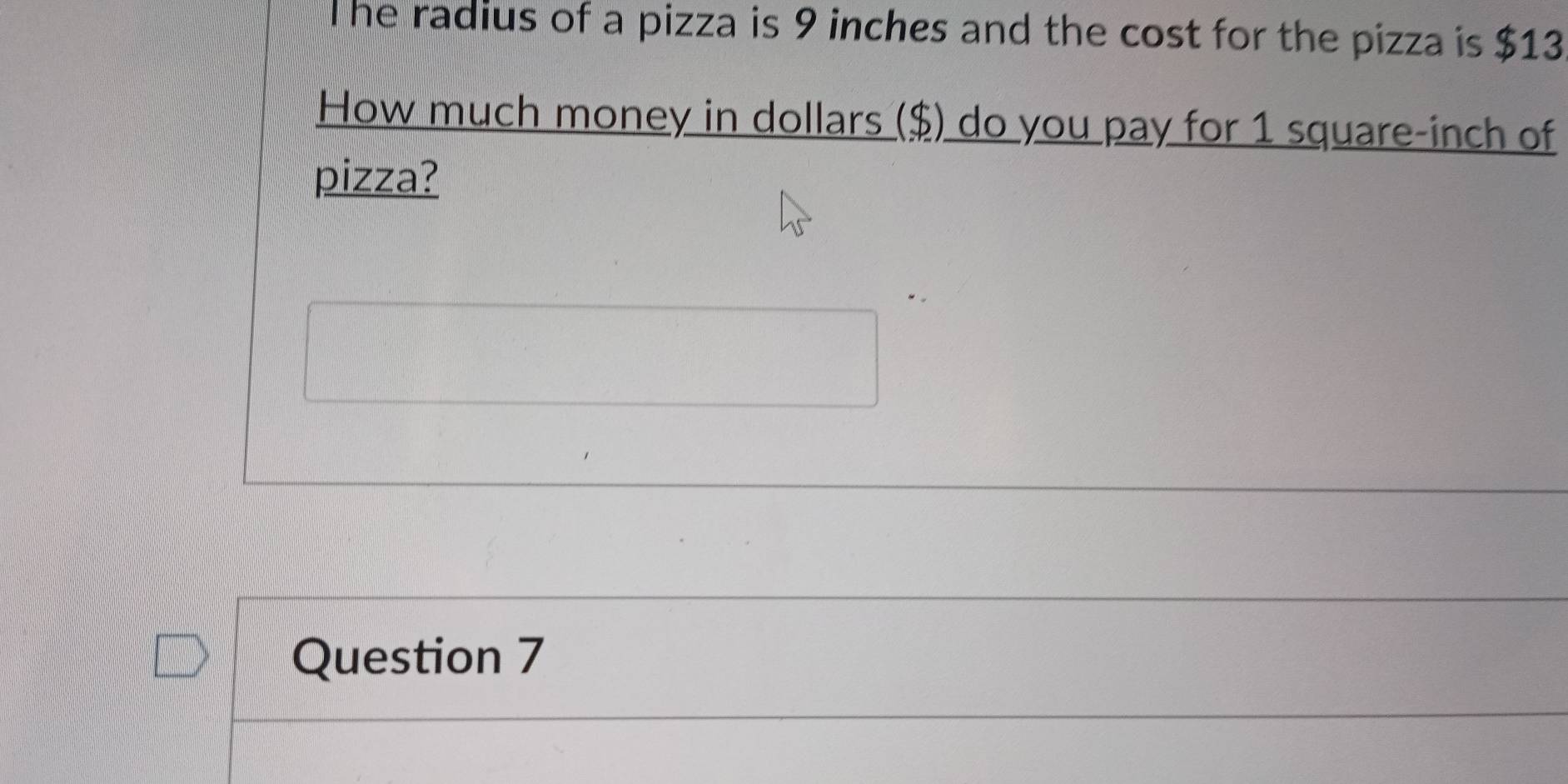 he radius of a pizza is 9 inches and the cost for the pizza is $13
How much money in dollars ($) do you pay for 1 square-inch of 
pizza? 
Question 7