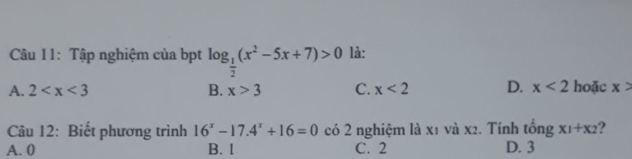 Tập nghiệm của bpt log _ 1/2 (x^2-5x+7)>0 là:
D.
A. 2 B. x>3 C. x<2</tex> x<2</tex> hoặc x>
Câu 12: Biết phương trình 16^x-17.4^x+16=0 có 2 nghiệm là x1 và x2. Tính tổng x_1+x_2 ?
A. 0 B. 1 C. 2 D. 3