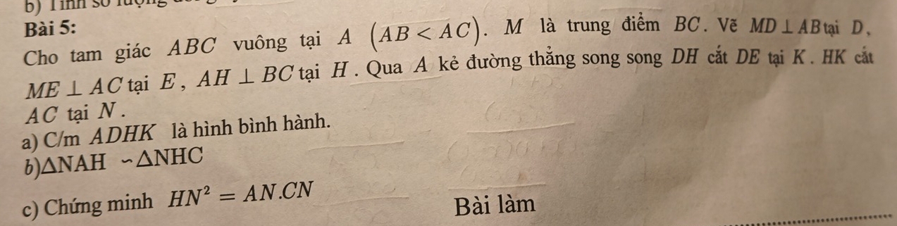 Tình số luộ 
Bài 5: . M là trung điểm BC. Vẽ MD⊥ AB tại D , 
Cho tam giác ABC vuông tại A^ (AB
ME⊥ AC tại E , AH⊥ BC tại H. Qua A kẻ đường thẳng song song DH cắt DE tại K. HK cắt
AC tại N. 
a) C/m ADHK là hình bình hành. 
b) △ NAH∽ △ NHC
c) Chứng minh HN^2=AN.CN
Bài làm