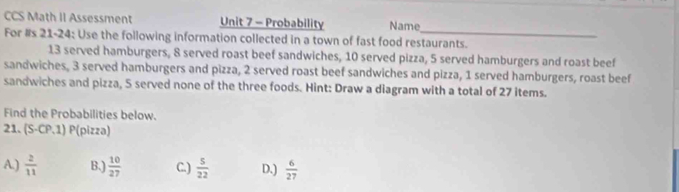 CCS Math II Assessment Unit 7 - Probability Name
For #s 21-24: Use the following information collected in a town of fast food restaurants.
13 served hamburgers, 8 served roast beef sandwiches, 10 served pizza, 5 served hamburgers and roast beef
sandwiches, 3 served hamburgers and pizza, 2 served roast beef sandwiches and pizza, 1 served hamburgers, roast beef
sandwiches and pizza, 5 served none of the three foods. Hint: Draw a diagram with a total of 27 items.
Find the Probabilities below.
21. (S-CP,1) P(pizza)
A.)  2/11  B.)  10/27  C.)  5/22  D.)  6/27 