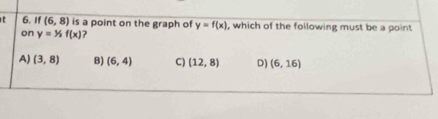 If (6,8) is a point on the graph of y=f(x) , which of the following must be a point
on y=1/2f(x) 2
A) (3,8) B) (6,4) C) (12,8) D) (6,16)