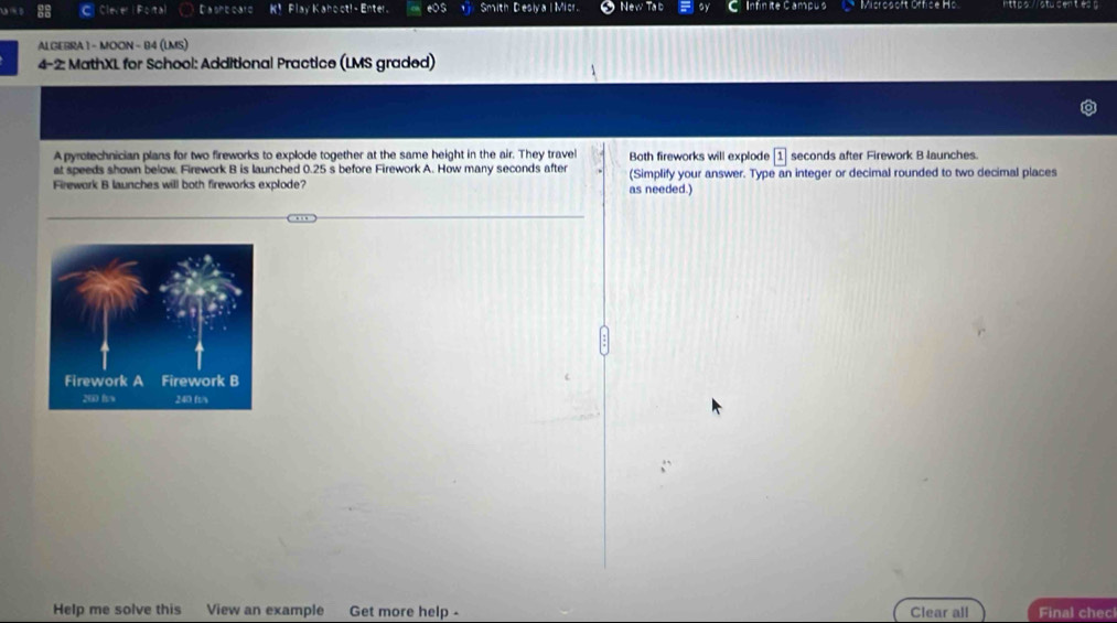 Clever F:Tx D a she car d k^2 Flay Kahoct! Enter. mith Desly a l Micr. Infinite Campus Misrosoft Office Hs 
ALGEBRA 1 - MOON - B4 (LMS) 
4-2: MathXL for School: Additional Practice (LMS graded) 
A pyrotechnician plans for two fireworks to explode together at the same height in the air. They travel Both fireworks will explode boxed 1 seconds after Firework B launches. 
at speeds shown below. Firework B is launched 0.25 s before Firework A. How many seconds after 
Firework B launches will both fireworks explode? as needed.) (Simplify your answer. Type an integer or decimal rounded to two decimal places 
Help me solve this View an example Get more help - Clear all Final chec