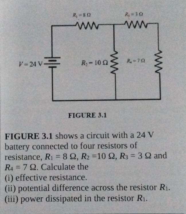 FIGURE 3.1
FIGURE 3.1 shows a circuit with a 24 V
battery connected to four resistors of
resistance, R_1=8Omega ,R_2=10Omega ,R_3=3Omega and
R_4=7Omega. Calculate the
(i) effective resistance.
(ii) potential difference across the resistor R_1.
(iii) power dissipated in the resistor R_1.