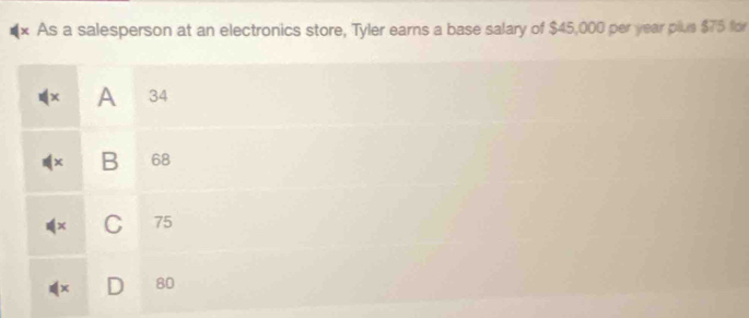 × As a salesperson at an electronics store, Tyler earns a base salary of $45,000 per year plus $75 for
A 34
B 68
C 75
80