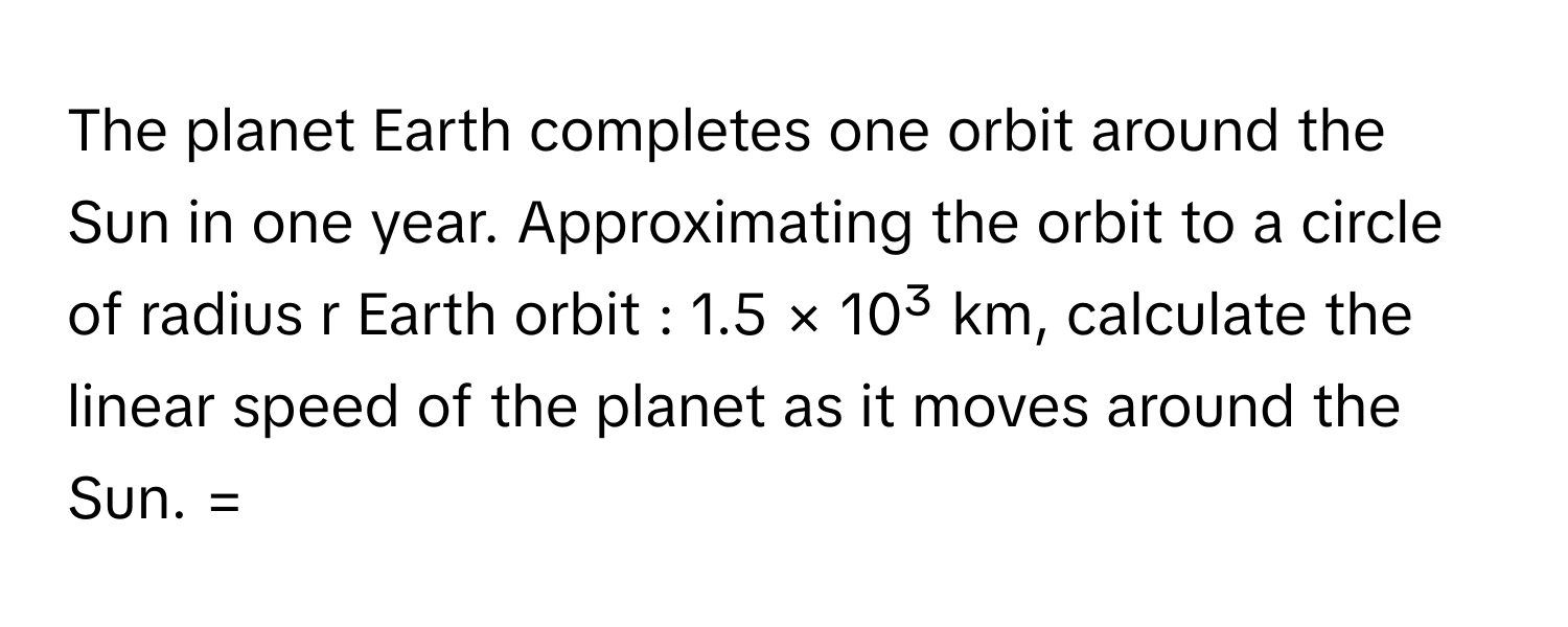 The planet Earth completes one orbit around the Sun in one year. Approximating the orbit to a circle of radius r Earth orbit : 1.5 × 10³ km, calculate the linear speed of the planet as it moves around the Sun. =