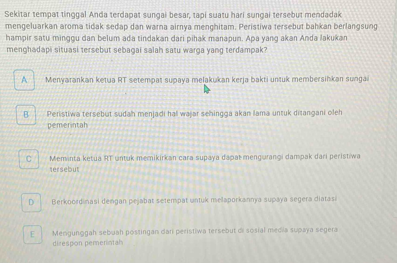 Sekitar tempat tinggal Anda terdapat sungai besar, tapi suatu hari sungai tersebut mendadak
mengeluarkan aroma tidak sedap dan warna airnya menghitam. Peristiwa tersebut bahkan berlangsung
hampir satu minggu dan belum ada tindakan dari pihak manapun. Apa yang akan Anda lakukan
menghadapi situasi tersebut sebagai salah satu warga yang terdampak?
A Menyarankan ketua RT setempat supaya melakukan kerja bakti untuk membersihkan sungai
B Peristiwa tersebut sudah menjadi hal wajar sehingga akan lama untuk ditangani oleh
pemerintah
C | Meminta ketua RT untuk memikirkan cara supaya dapat mengurangi dampak dari peristiwa
tersebut
D Berkoordinasi dengan pejabat setempat untuk melaporkannya supaya segera diatasi
E Mengunggah sebuah postingan dari peristiwa tersebut di sosial media supaya segera
direspon pemerintah