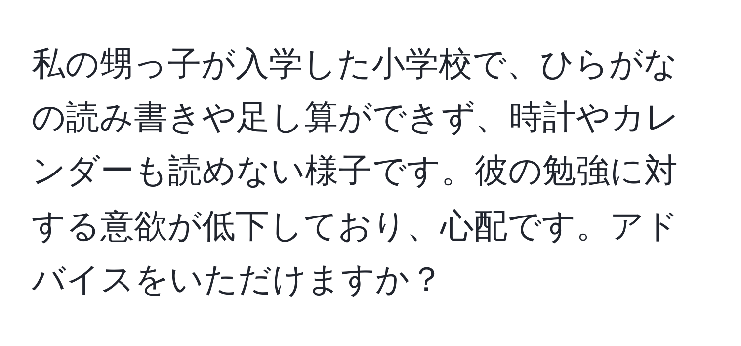 私の甥っ子が入学した小学校で、ひらがなの読み書きや足し算ができず、時計やカレンダーも読めない様子です。彼の勉強に対する意欲が低下しており、心配です。アドバイスをいただけますか？