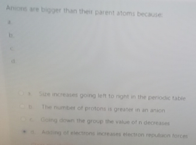 Anions are bigger than their parent atoms because:
a .
b.
C.
d.
a. Size increases going left to right in the periodic table
b The number of protons is greater in an anion
c. Going down the group the value of n decreases
d. Adding of electrons increases electron repulsion forces