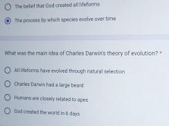 The belief that God created all lifeforms
The process by which species evalve over time
What was the main idea of Charles Darwin's theory of evolution?
All lifeforms have evolved through natural selection
Charles Darwin had a large beard
Hemans are closely related to apes
God created the world in 6 days