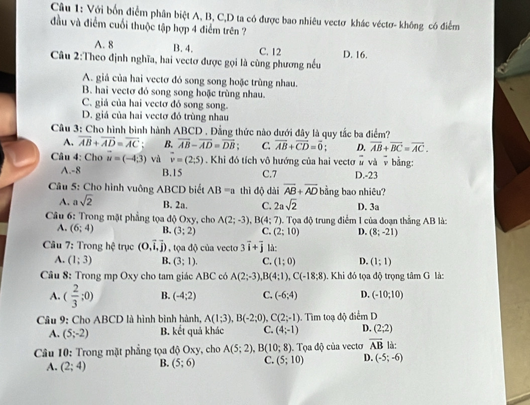 Với bốn điểm phân biệt A, B, C,D ta có được bao nhiêu vectơ khác véctơ- không có điểm
đầu và điểm cuối thuộc tập hợp 4 điểm trên ?
A. 8 B. 4. C. 12 D. 16.
Câu 2:Theo định nghĩa, hai vectơ được gọi là cùng phương nếu
A. giả của hai vectơ đó song song hoặc trùng nhau.
B. hai vectơ đó song song hoặc trùng nhau.
C. giả của hai vectơ đó song song.
D. giá của hai vectơ đó trùng nhau
Câu 3: Cho hình bình hành ABCD . Đẳng thức nào dưới đây là quy tắc ba điểm?
A. overline AB+overline AD=overline AC : B. overline AB-overline AD=overline DB C. vector AB+vector CD=vector 0; D. overline AB+overline BC=overline AC.
Câu 4: Cho vector u=(-4;3) và vector v=(2;5) Khi đó tích vô hướng của hai vectơ # và v bằng:
A.-8 B.15 C.7 D.-23
â u 5: Cho hình vuông AB CL 0 biết AB=a thì độ dài overline AB+overline AD bằng bao nhiêu?
A. asqrt(2)
B. 2a. C. 2asqrt(2) D. 3a
* Câu 6: Trong mặt phẳng tọa độ Oxy, cho A(2;-3),B(4;7). Tọa độ trung điểm I của đoạn thẳng AB là:
A. (6;4)
B. (3;2) C. (2;10) D. (8;-21)
Câu 7: Trong hệ trục (0,vector i,vector j) , tọa độ của vectơ 3vector i+vector j là:
A. (1;3) B. (3;1). C. (1;0) D. (1;1)
Câu 8: Trong mp Oxy cho tam giác ABC có A(2;-3),B(4;1),C(-18;8).  Khi đó tọa độ trọng tâm G là:
A. ( 2/3 ;0)
B. (-4;2) C. (-6;4) D. (-10;10)
Câu 9: Cho ABCD là hình bình hành, A(1;3),B(-2;0),C(2;-1). Tìm toạ độ điểm D
A. (5;-2) B. kết quả khác C. (4;-1) D. (2;2)
* Câu 10: Trong mặt phẳng tọa độ Oxy, cho A(5;2),B(10;8). Tọa độ của vectơ vector AB là:
D.
A. (2;4) (5;6) (5;10) (-5;-6)
B.
C.