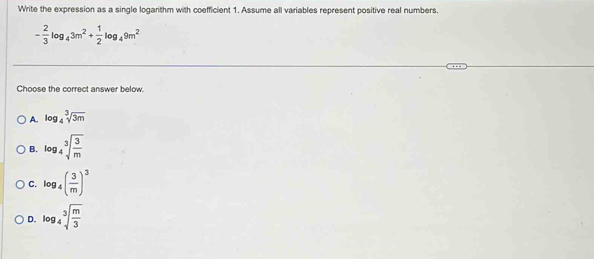 Write the expression as a single logarithm with coefficient 1. Assume all variables represent positive real numbers.
- 2/3 log _43m^2+ 1/2 log _49m^2
Choose the correct answer below.
A. log _4sqrt[3](3m)
B. log _4sqrt[3](frac 3)m
C. log _4( 3/m )^3
D. log _4sqrt[3](frac m)3