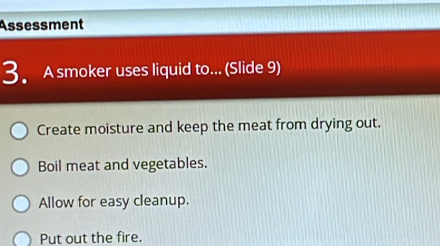 Assessment
3. A smoker uses liquid to... (Slide 9)
Create moisture and keep the meat from drying out.
Boil meat and vegetables.
Allow for easy cleanup.
Put out the fire.