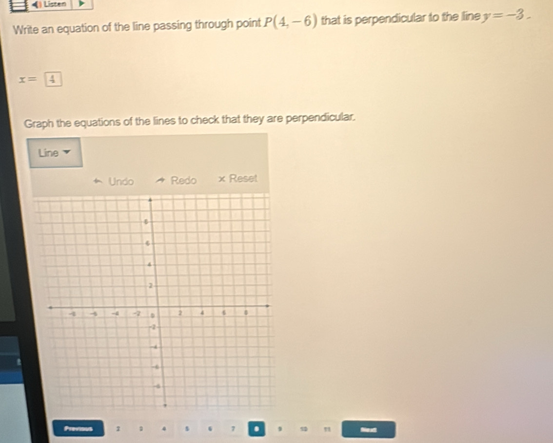 () Listen 
Write an equation of the line passing through point P(4,-6) that is perpendicular to the line y=-3.
x=4
Graph the equations of the lines to check that they are perpendicular. 
Line 
Undo Redo x Reset 
Previous 2 4 6 7 . 9 Neat