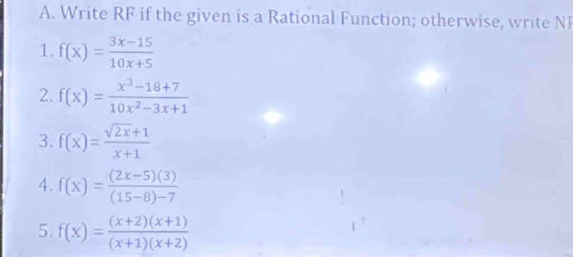 Write RF if the given is a Rational Function; otherwise, write NI 
1. f(x)= (3x-15)/10x+5 
2. f(x)= (x^3-18+7)/10x^2-3x+1 
3. f(x)= (sqrt(2x)+1)/x+1 
4. f(x)= ((2x-5)(3))/(15-8)-7 
5. f(x)= ((x+2)(x+1))/(x+1)(x+2) 