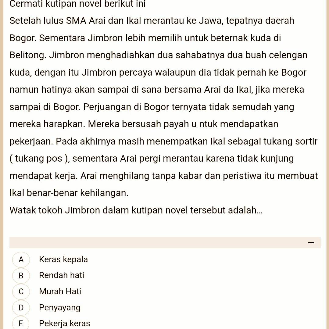 Cermati kutipan novel berikut ini
Setelah lulus SMA Arai dan Ikal merantau ke Jawa, tepatnya daerah
Bogor. Sementara Jimbron lebih memilih untuk beternak kuda di
Belitong. Jimbron menghadiahkan dua sahabatnya dua buah celengan
kuda, dengan itu Jimbron percaya walaupun dia tidak pernah ke Bogor
namun hatinya akan sampai di sana bersama Arai da Ikal, jika mereka
sampai di Bogor. Perjuangan di Bogor ternyata tidak semudah yang
mereka harapkan. Mereka bersusah payah u ntuk mendapatkan
pekerjaan. Pada akhirnya masih menempatkan Ikal sebagai tukang sortir
( tukang pos ), sementara Arai pergi merantau karena tidak kunjung
mendapat kerja. Arai menghilang tanpa kabar dan peristiwa itu membuat
Ikal benar-benar kehilangan.
Watak tokoh Jimbron dalam kutipan novel tersebut adalah...
A Keras kepala
B Rendah hati
C Murah Hati
D Penyayang
E Pekerja keras