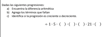 Dadas las siguientes progresiones: 
a) Encuentra la diferencia aritmética 
b) Agrega los términos que faltan 
c) Identifica si la progresión es creciente o decreciente.
/ 1· 5· ()· ()· ()· 21· ()