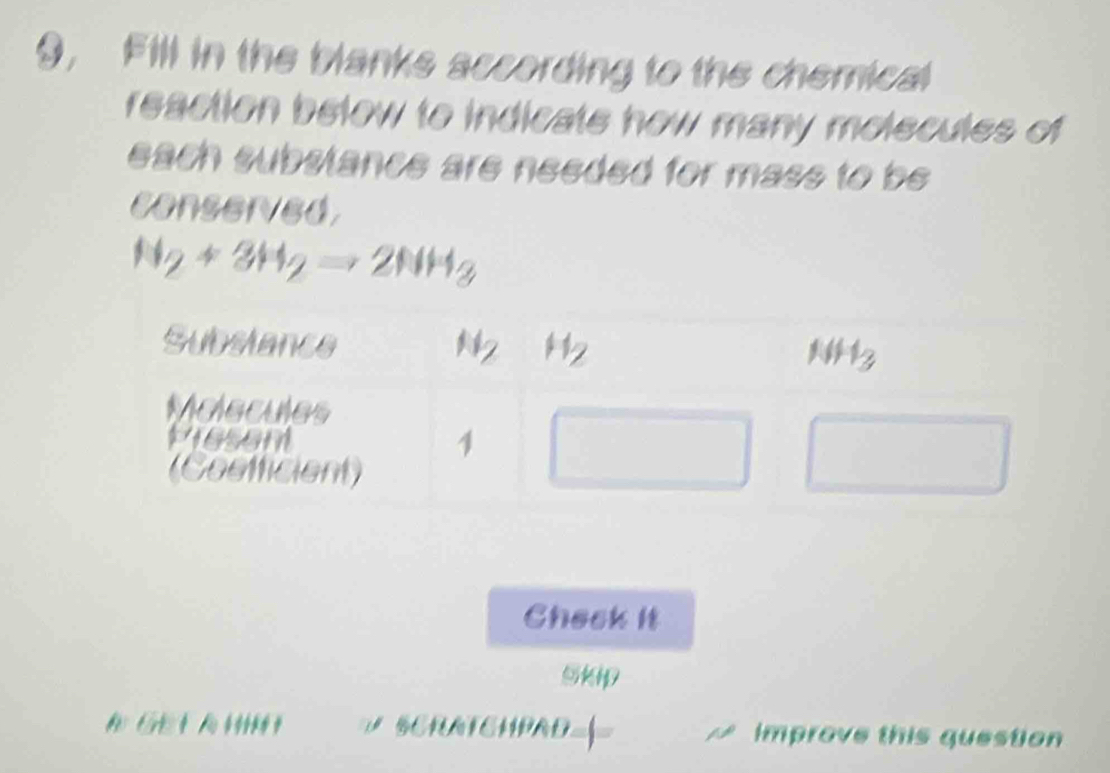 9, Fill in the blanks according to the chemical
reaction below to indicate how many molecules of
each substance are needed for mass to be 
conserved
N_2+3H_2to 2NH_3
Check it
Skip
A GE T A H SCRATEHPAD-| Improve this question