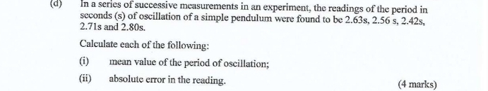 In a series of successive measurements in an experiment, the readings of the period in
seconds (s) of oscillation of a simple pendulum were found to be 2.63s, 2.56 s, 2.42s,
2.71s and 2.80s. 
Calculate each of the following: 
(i) mean value of the period of oscillation; 
(ii) absolute error in the reading. (4 marks)