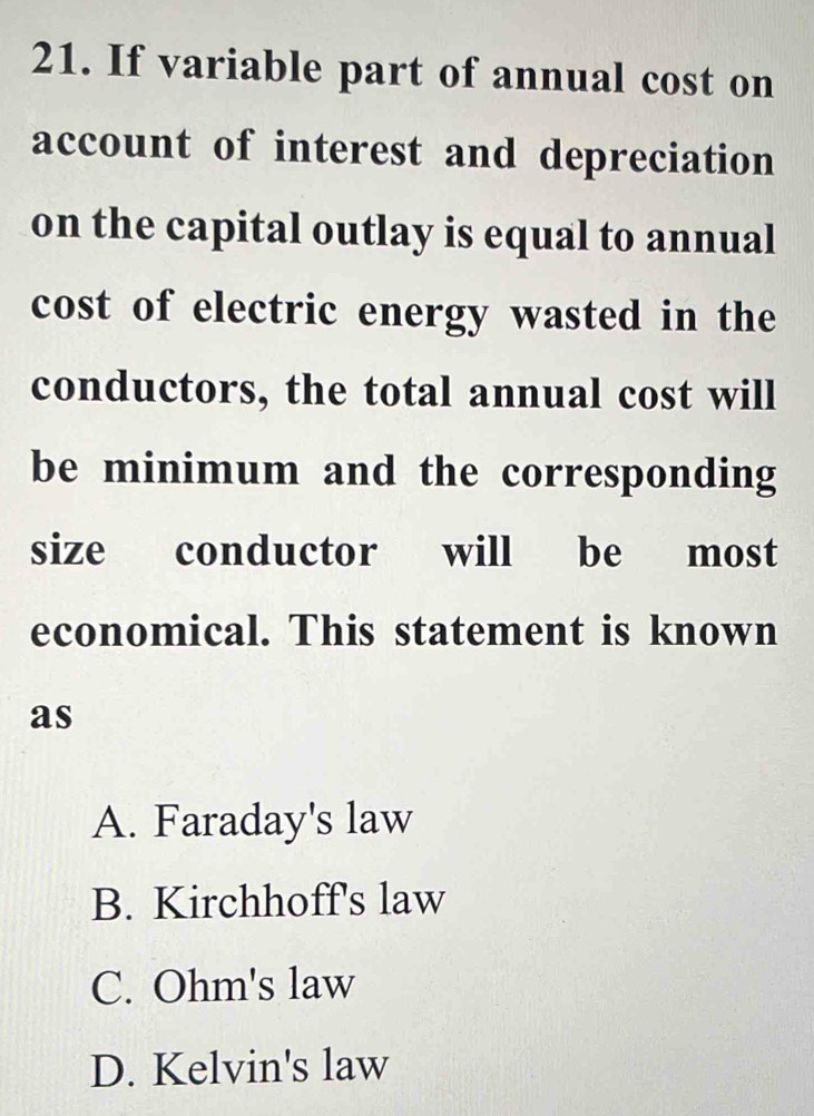 If variable part of annual cost on
account of interest and depreciation
on the capital outlay is equal to annual
cost of electric energy wasted in the
conductors, the total annual cost will
be minimum and the corresponding
size conductor will be most
economical. This statement is known
as
A. Faraday's law
B. Kirchhoff's law
C. Ohm's law
D. Kelvin's law