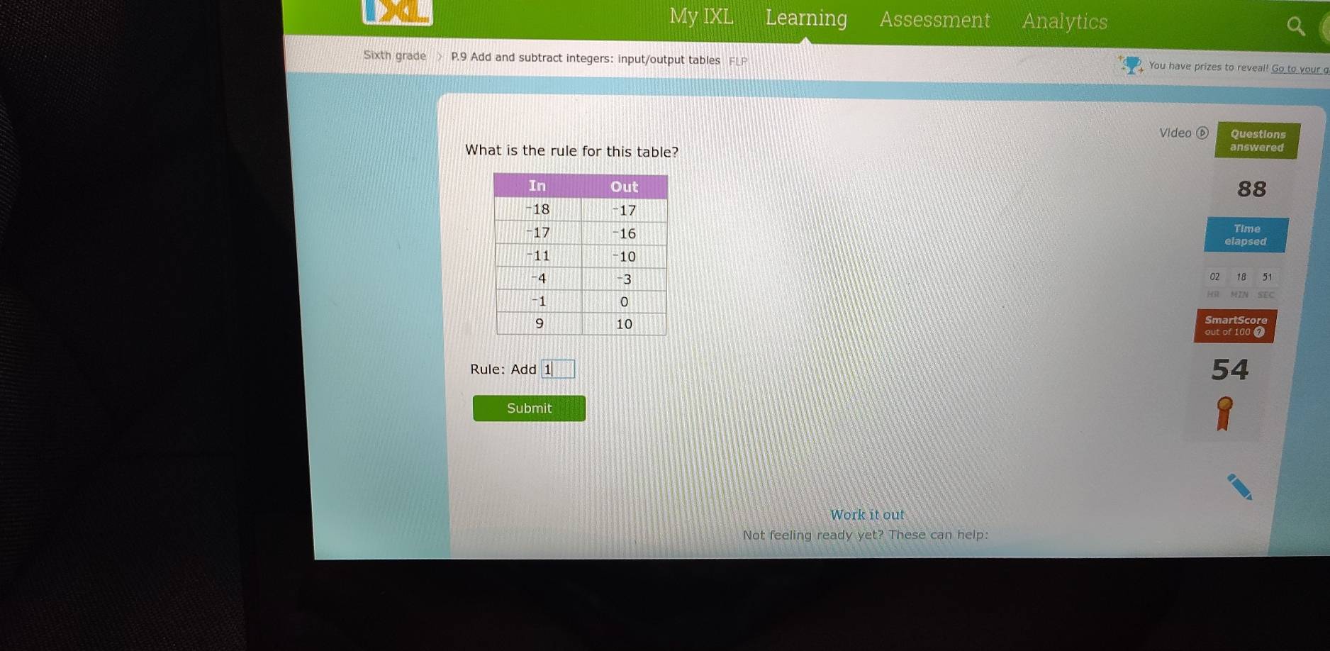 My IXI Learning Assessment Analytics 
Sixth grade > P.9 Add and subtract integers: input/output tables FLP 
You have prizes to reveal! Go to your g 
Video ⑥ Questions 
What is the rule for this table? answered
88
Time 
elapsed 
02 18 51 
SmartScore 
out of 1000
Rule: Add 54
Submit 
Work it out 
Not feeling ready yet? These can help: