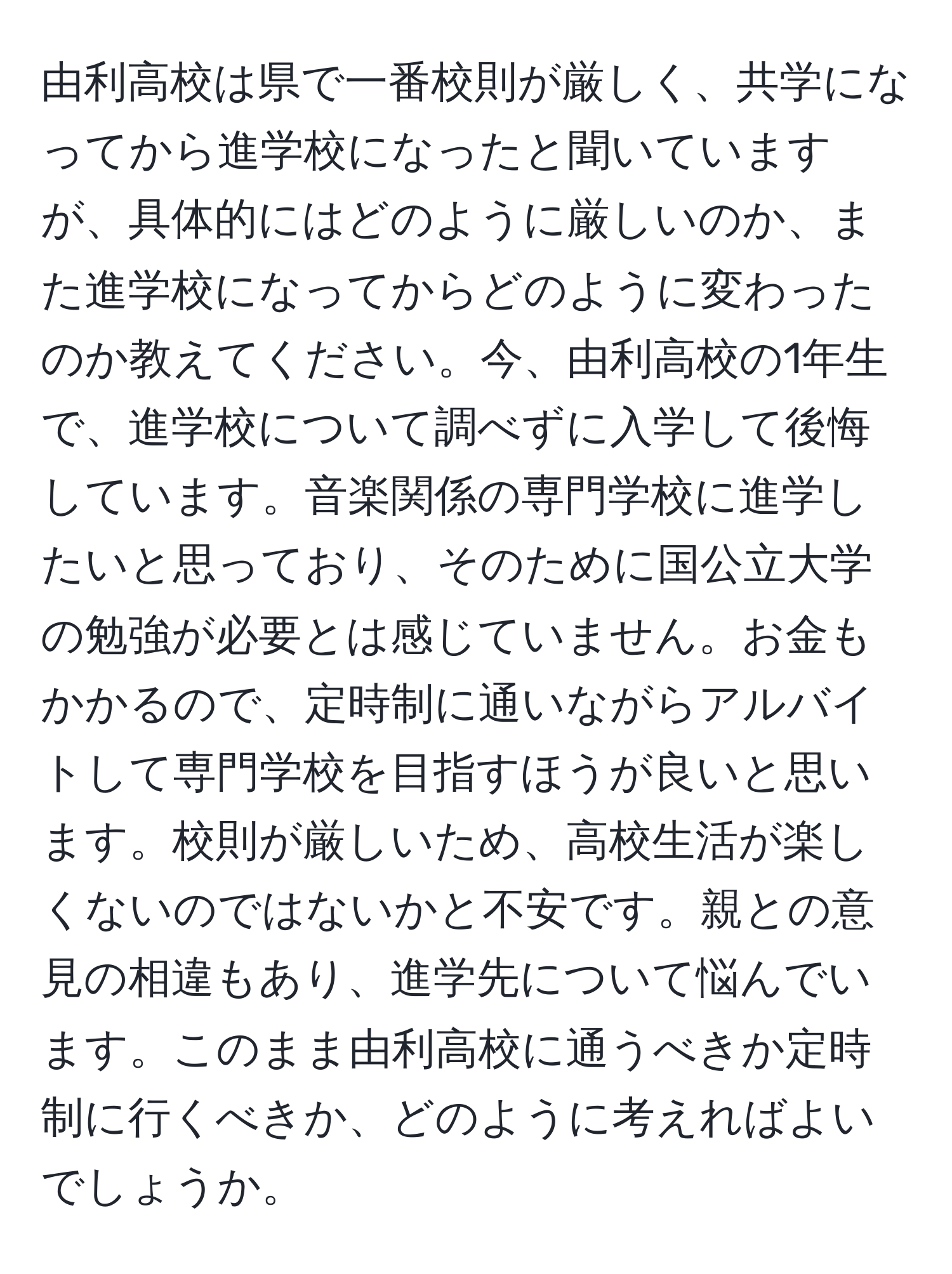 由利高校は県で一番校則が厳しく、共学になってから進学校になったと聞いていますが、具体的にはどのように厳しいのか、また進学校になってからどのように変わったのか教えてください。今、由利高校の1年生で、進学校について調べずに入学して後悔しています。音楽関係の専門学校に進学したいと思っており、そのために国公立大学の勉強が必要とは感じていません。お金もかかるので、定時制に通いながらアルバイトして専門学校を目指すほうが良いと思います。校則が厳しいため、高校生活が楽しくないのではないかと不安です。親との意見の相違もあり、進学先について悩んでいます。このまま由利高校に通うべきか定時制に行くべきか、どのように考えればよいでしょうか。