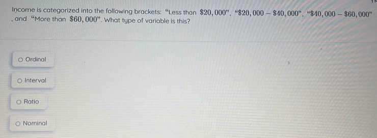 Income is categorized into the following brackets: “Less than $20,000^n, 4$20,000-$40,000^n, 4$40,000-$60,000^n
, and “More than $60, 000 ”. What type of variable is this?
Ordinal
Interval
Ratio
Nominal